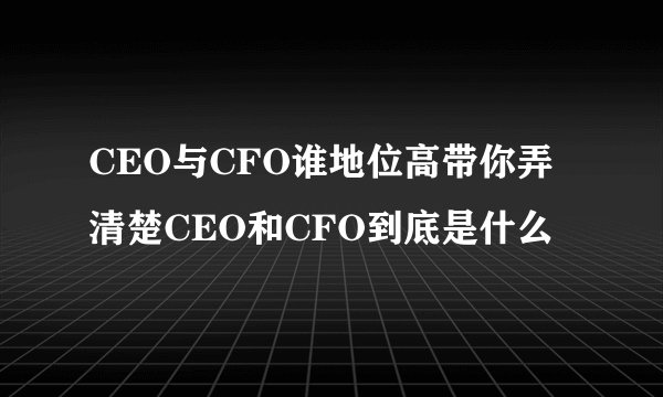 CEO与CFO谁地位高带你弄清楚CEO和CFO到底是什么