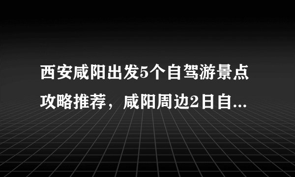 西安咸阳出发5个自驾游景点攻略推荐，咸阳周边2日自驾游去哪儿好玩