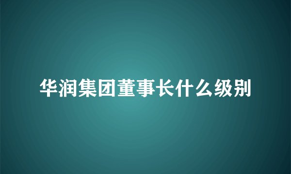 华润集团董事长什么级别