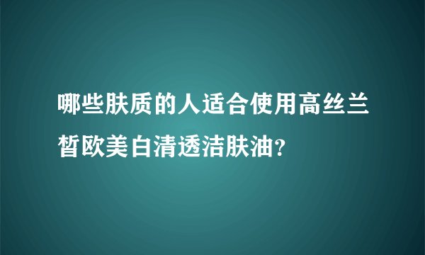 哪些肤质的人适合使用高丝兰皙欧美白清透洁肤油？