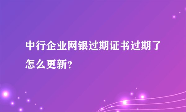 中行企业网银过期证书过期了怎么更新？