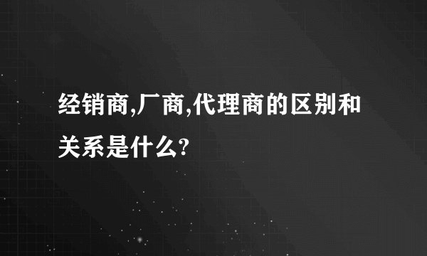 经销商,厂商,代理商的区别和关系是什么?