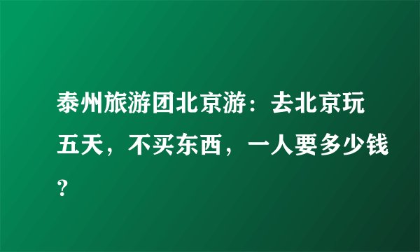 泰州旅游团北京游：去北京玩五天，不买东西，一人要多少钱？
