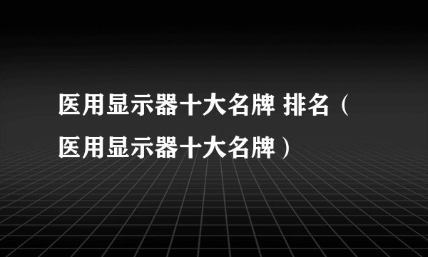 医用显示器十大名牌 排名（医用显示器十大名牌）
