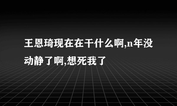 王恩琦现在在干什么啊,n年没动静了啊,想死我了