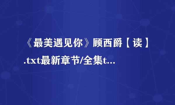 《最美遇见你》顾西爵【读】.txt最新章节/全集txt免费下载