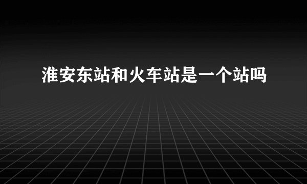 淮安东站和火车站是一个站吗