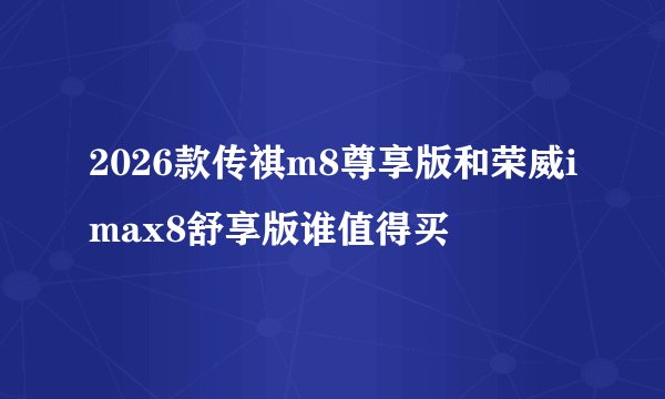 2026款传祺m8尊享版和荣威imax8舒享版谁值得买