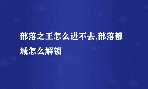 部落之王怎么进不去,部落都城怎么解锁