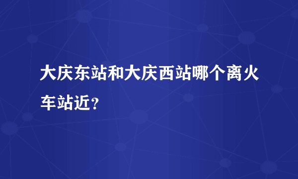 大庆东站和大庆西站哪个离火车站近？