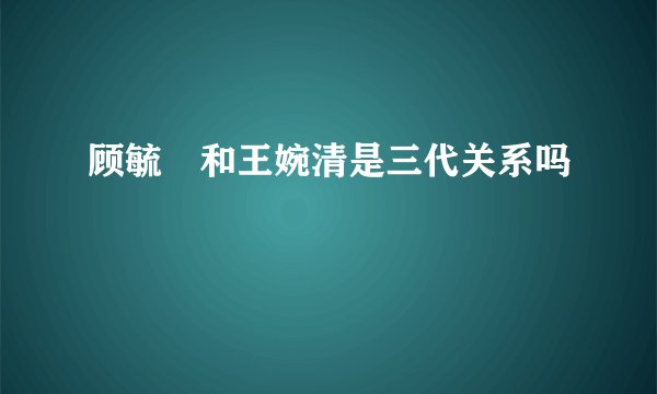 顾毓琇和王婉清是三代关系吗