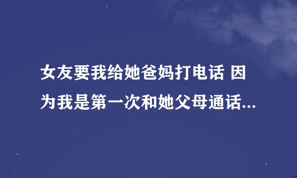 女友要我给她爸妈打电话 因为我是第一次和她父母通话 而且还是为见过面的 不知如何问候是好？ 心里很紧...
