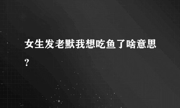 女生发老默我想吃鱼了啥意思？