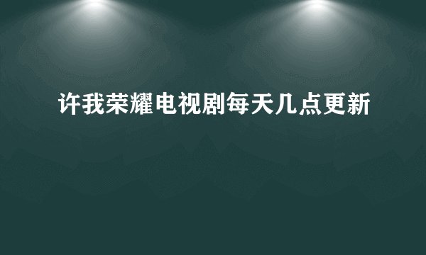 许我荣耀电视剧每天几点更新