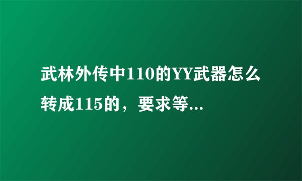 武林外传中110的YY武器怎么转成115的，要求等级不带，需要哪些材料在什么地方