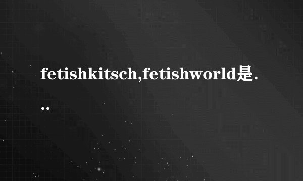 fetishkitsch,fetishworld是什么意思