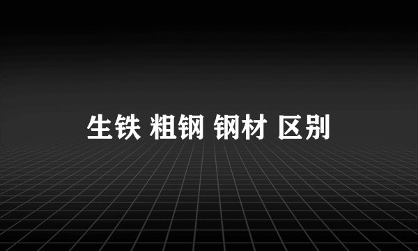 生铁 粗钢 钢材 区别