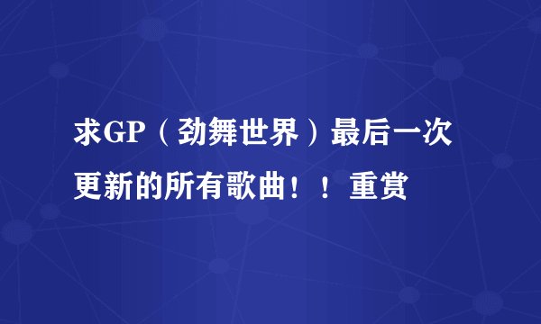 求GP（劲舞世界）最后一次更新的所有歌曲！！重赏