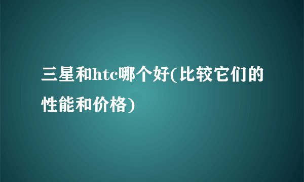 三星和htc哪个好(比较它们的性能和价格)