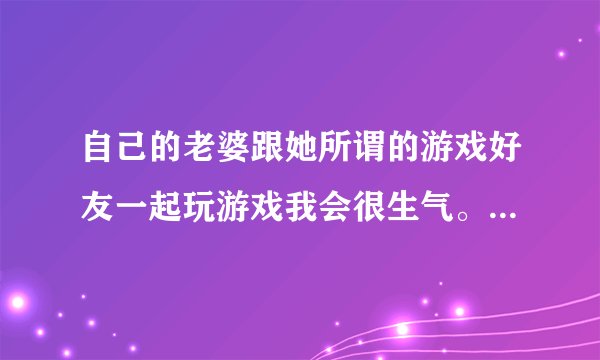 自己的老婆跟她所谓的游戏好友一起玩游戏我会很生气。我有病吗心理疾病？