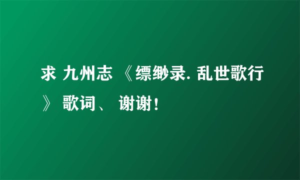 求 九州志 《缥缈录. 乱世歌行》 歌词、 谢谢！