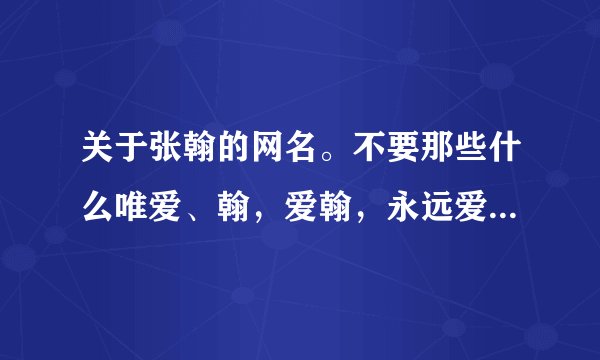 关于张翰的网名。不要那些什么唯爱、翰，爱翰，永远爱翰的这种网名。要那种比较长点的。谢谢。