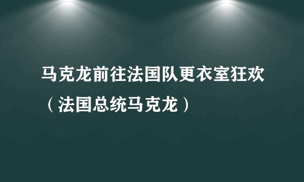 马克龙前往法国队更衣室狂欢（法国总统马克龙）