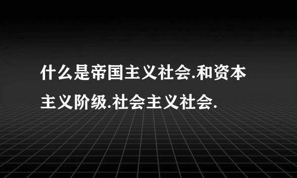 什么是帝国主义社会.和资本主义阶级.社会主义社会.