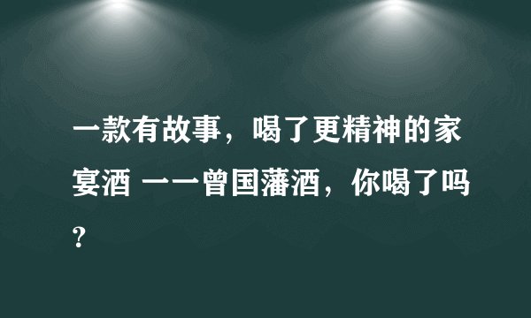 一款有故事，喝了更精神的家宴酒 一一曾国藩酒，你喝了吗？