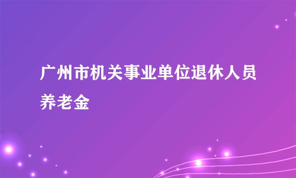 广州市机关事业单位退休人员养老金