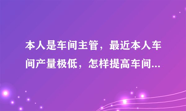 本人是车间主管，最近本人车间产量极低，怎样提高车间产量，说的详细点，越多越好