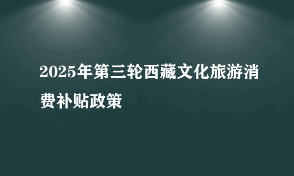 2025年第三轮西藏文化旅游消费补贴政策