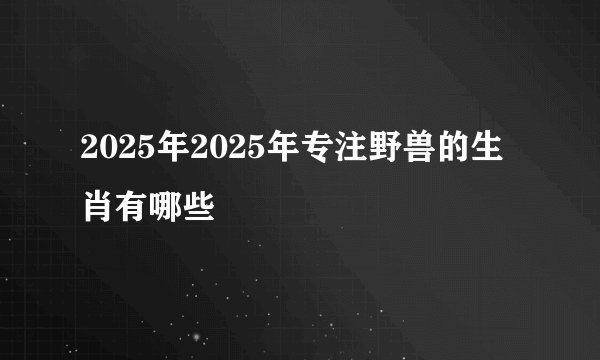 2025年2025年专注野兽的生肖有哪些