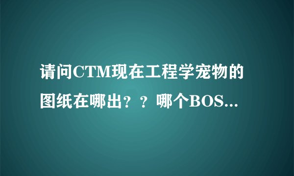 请问CTM现在工程学宠物的图纸在哪出？？哪个BOSS掉？？求大神。。。