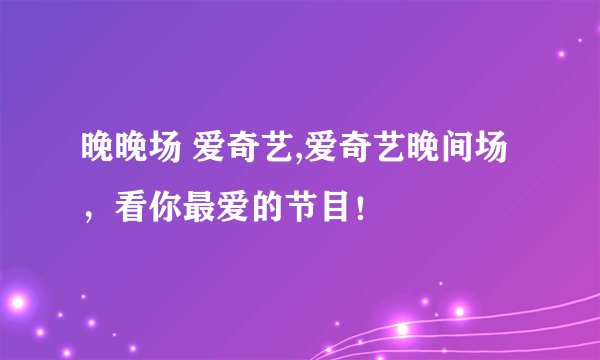晚晚场 爱奇艺,爱奇艺晚间场，看你最爱的节目！