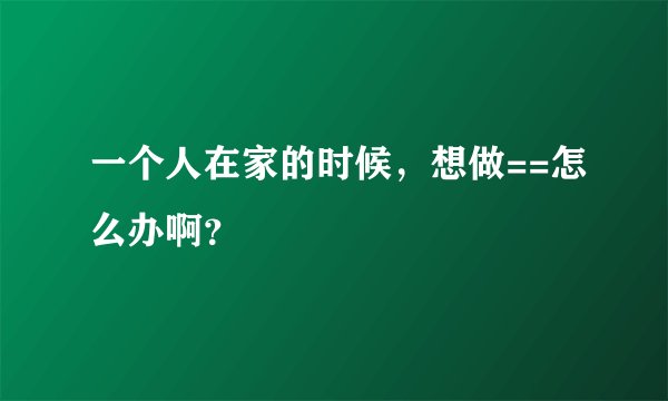 一个人在家的时候，想做==怎么办啊？