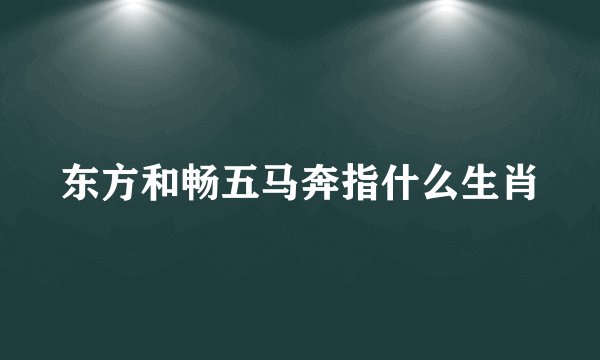 东方和畅五马奔指什么生肖
