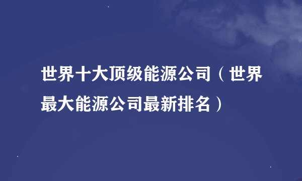 世界十大顶级能源公司（世界最大能源公司最新排名）