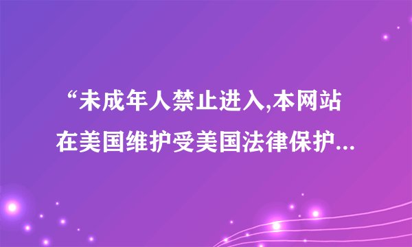 “未成年人禁止进入,本网站在美国维护受美国法律保护”是什么...