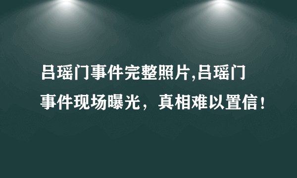 吕瑶门事件完整照片,吕瑶门事件现场曝光，真相难以置信！