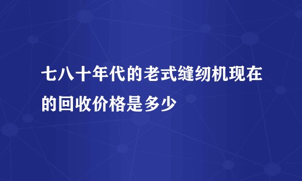七八十年代的老式缝纫机现在的回收价格是多少