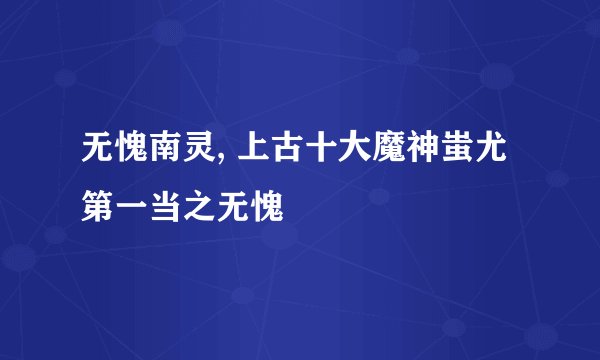无愧南灵, 上古十大魔神蚩尤第一当之无愧