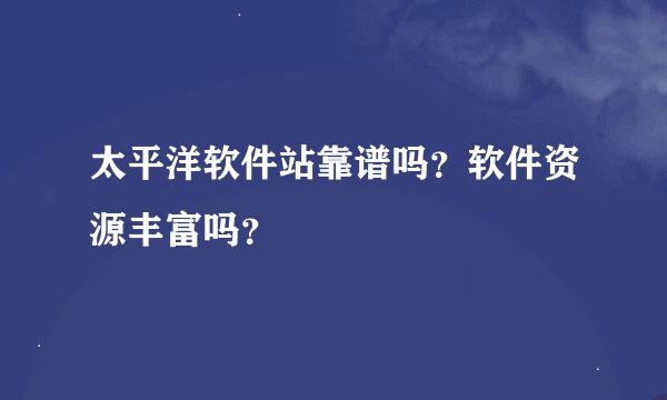 太平洋软件站靠谱吗？软件资源丰富吗？