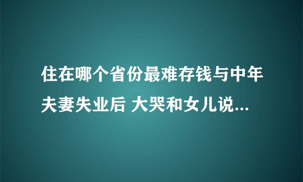 住在哪个省份最难存钱与中年夫妻失业后 大哭和女儿说对不起一样事