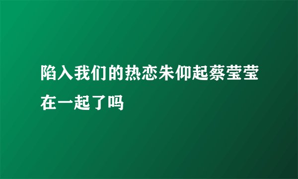 陷入我们的热恋朱仰起蔡莹莹在一起了吗