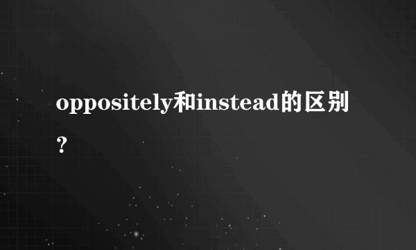 oppositely和instead的区别？