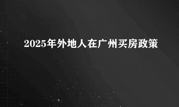 2025年外地人在广州买房政策