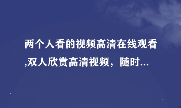 两个人看的视频高清在线观看,双人欣赏高清视频，随时在线观看！