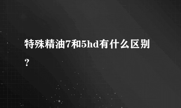 特殊精油7和5hd有什么区别？