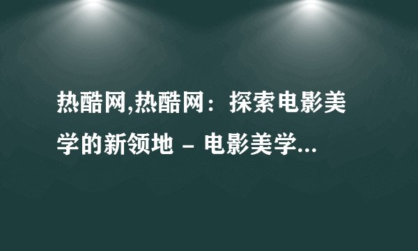 热酷网,热酷网：探索电影美学的新领地 - 电影美学新领地：热酷网探寻